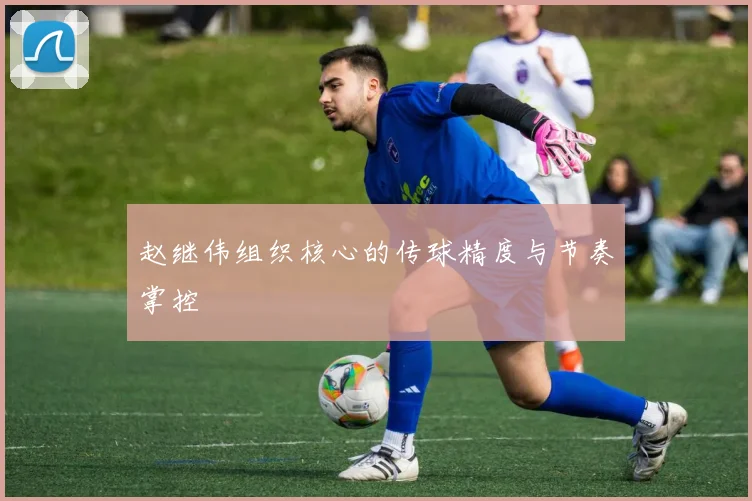 赵继伟组织核心的传球精度与节奏掌控