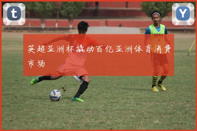 英超亚洲杯撬动百亿亚洲体育消费市场
