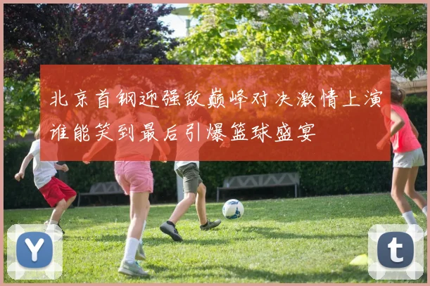 北京首钢迎强敌巅峰对决激情上演谁能笑到最后引爆篮球盛宴