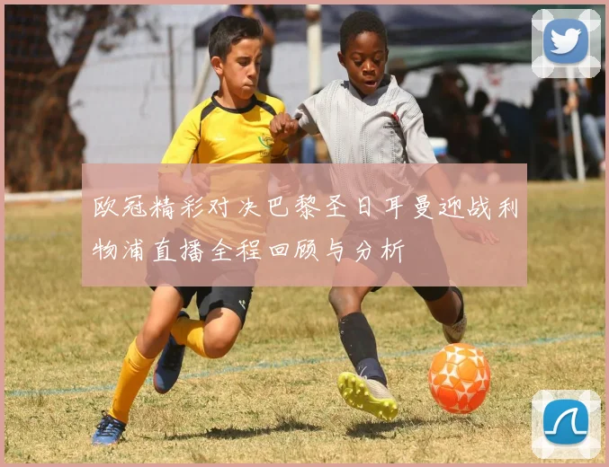 欧冠精彩对决巴黎圣日耳曼迎战利物浦直播全程回顾与分析