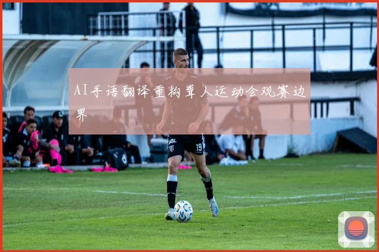 AI手语翻译重构聋人运动会观赛边界