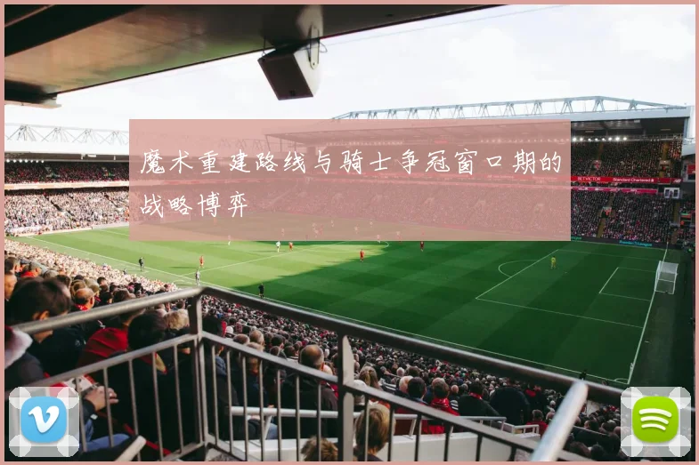 魔术重建路线与骑士争冠窗口期的战略博弈