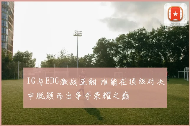 IG与EDG激战正酣 谁能在顶级对决中脱颖而出争夺荣耀之巅