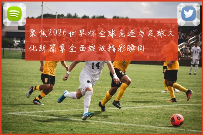 聚焦2026世界杯全球竞逐与足球文化新篇章全面绽放精彩瞬间