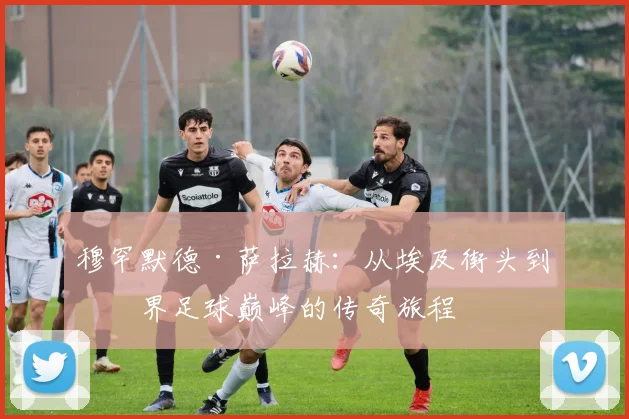 穆罕默德·萨拉赫：从埃及街头到世界足球巅峰的传奇旅程