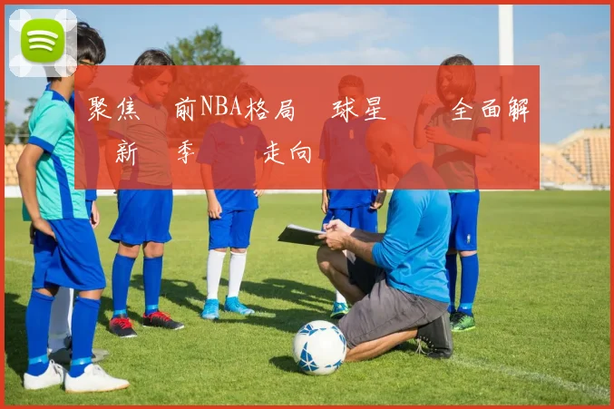 聚焦當前NBA格局與球星動態全面解讀新賽季競爭走向關鍵趨勢脈