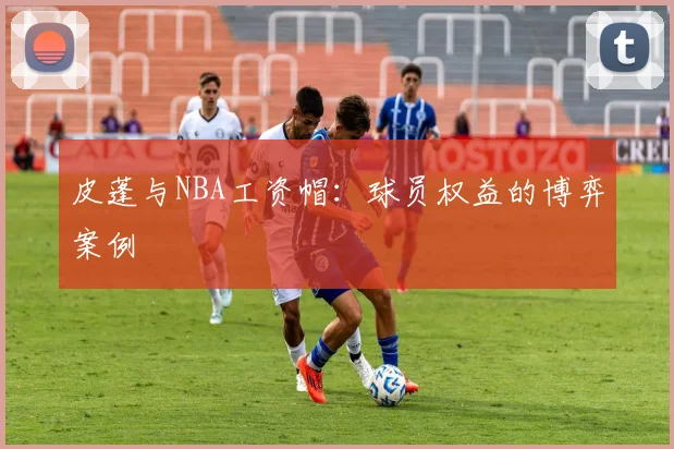皮蓬与NBA工资帽：球员权益的博弈案例