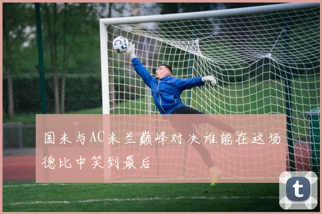国米与AC米兰巅峰对决谁能在这场德比中笑到最后