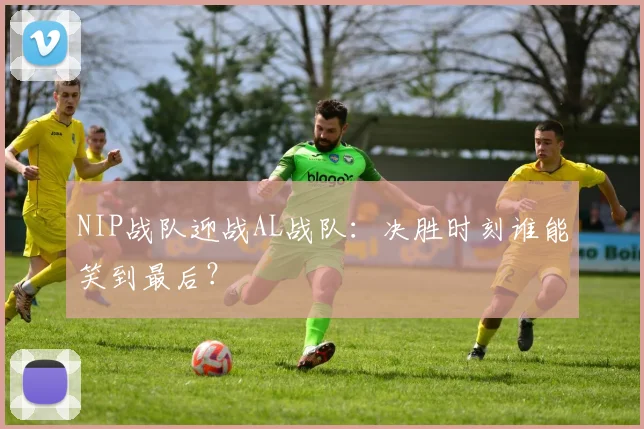 NIP战队迎战AL战队：决胜时刻谁能笑到最后？