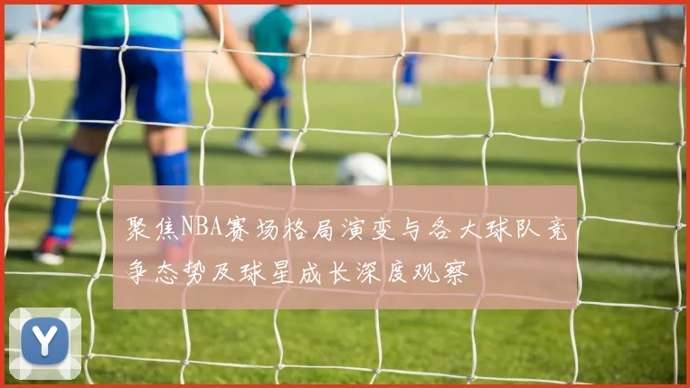 聚焦NBA赛场格局演变与各大球队竞争态势及球星成长深度观察