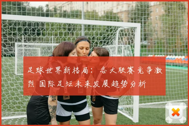 足球世界新格局：各大联赛竞争激烈 国际足坛未来发展趋势分析